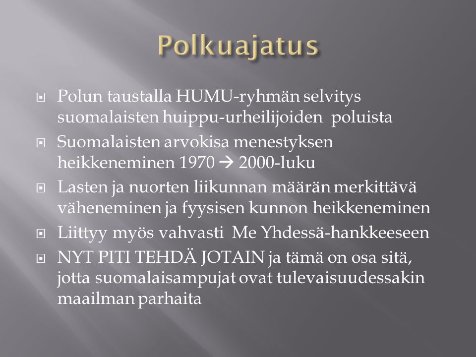  Polun taustalla HUMU-ryhmän selvitys suomalaisten huippu-urheilijoiden poluista  Suomalaisten arvokisa menestyksen heikkeneminen 1970  2000-luku  Lasten ja nuorten liikunnan määrän merkittävä väheneminen ja fyysisen kunnon heikkeneminen  Liittyy myös vahvasti Me Yhdessä-hankkeeseen  NYT PITI TEHDÄ JOTAIN ja tämä on osa sitä, jotta suomalaisampujat ovat tulevaisuudessakin maailman parhaita