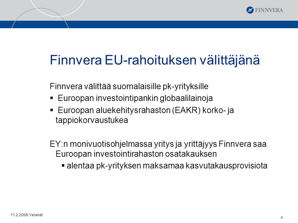 / Veranet 4 Finnvera EU-rahoituksen välittäjänä Finnvera välittää suomalaisille pk-yrityksille  Euroopan investointipankin globaalilainoja  Euroopan aluekehitysrahaston (EAKR) korko- ja tappiokorvaustukea EY:n monivuotisohjelmassa yritys ja yrittäjyys Finnvera saa Euroopan investointirahaston osatakauksen  alentaa pk-yrityksen maksamaa kasvutakausprovisiota