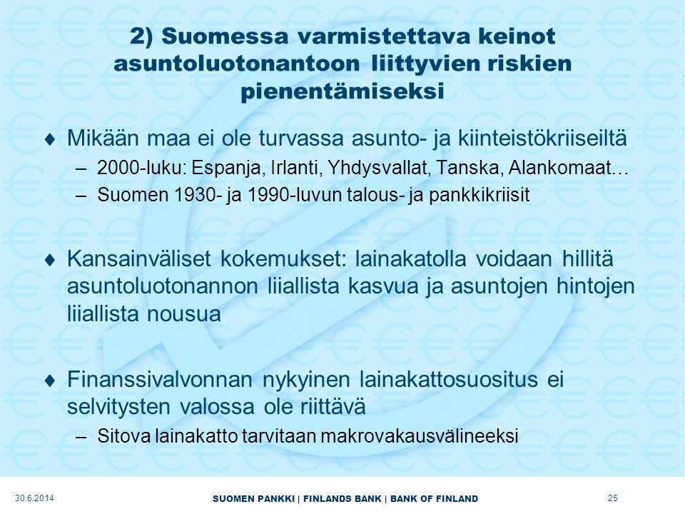 SUOMEN PANKKI | FINLANDS BANK | BANK OF FINLAND 2) Suomessa varmistettava keinot asuntoluotonantoon liittyvien riskien pienentämiseksi  Mikään maa ei ole turvassa asunto- ja kiinteistökriiseiltä –2000-luku: Espanja, Irlanti, Yhdysvallat, Tanska, Alankomaat… –Suomen ja 1990-luvun talous- ja pankkikriisit  Kansainväliset kokemukset: lainakatolla voidaan hillitä asuntoluotonannon liiallista kasvua ja asuntojen hintojen liiallista nousua  Finanssivalvonnan nykyinen lainakattosuositus ei selvitysten valossa ole riittävä –Sitova lainakatto tarvitaan makrovakausvälineeksi