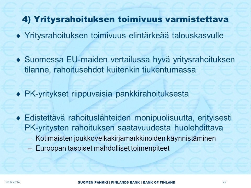 SUOMEN PANKKI | FINLANDS BANK | BANK OF FINLAND 4) Yritysrahoituksen toimivuus varmistettava  Yritysrahoituksen toimivuus elintärkeää talouskasvulle  Suomessa EU-maiden vertailussa hyvä yritysrahoituksen tilanne, rahoitusehdot kuitenkin tiukentumassa  PK-yritykset riippuvaisia pankkirahoituksesta  Edistettävä rahoituslähteiden monipuolisuutta, erityisesti PK-yritysten rahoituksen saatavuudesta huolehdittava –Kotimaisten joukkovelkakirjamarkkinoiden käynnistäminen –Euroopan tasoiset mahdolliset toimenpiteet