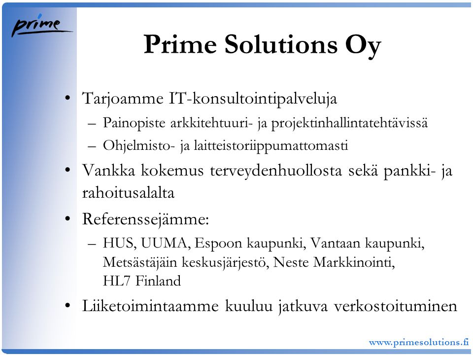 Prime Solutions Oy •Tarjoamme IT-konsultointipalveluja –Painopiste arkkitehtuuri- ja projektinhallintatehtävissä –Ohjelmisto- ja laitteistoriippumattomasti •Vankka kokemus terveydenhuollosta sekä pankki- ja rahoitusalalta •Referenssejämme: –HUS, UUMA, Espoon kaupunki, Vantaan kaupunki, Metsästäjäin keskusjärjestö, Neste Markkinointi, HL7 Finland •Liiketoimintaamme kuuluu jatkuva verkostoituminen