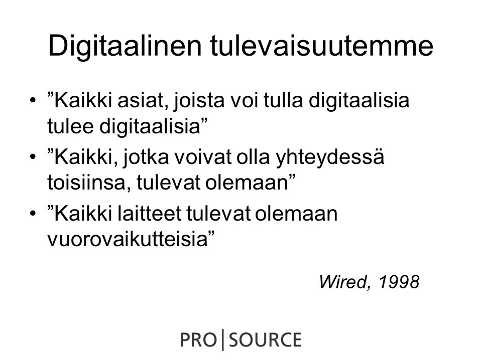 Digitaalinen tulevaisuutemme • Kaikki asiat, joista voi tulla digitaalisia tulee digitaalisia • Kaikki, jotka voivat olla yhteydessä toisiinsa, tulevat olemaan • Kaikki laitteet tulevat olemaan vuorovaikutteisia Wired, 1998