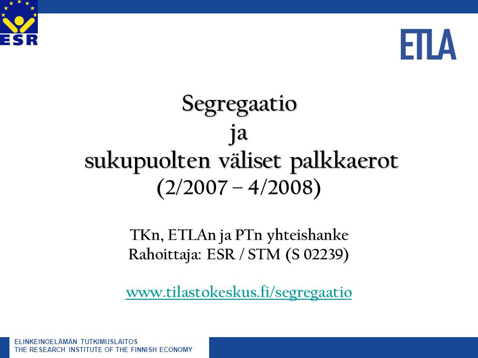 ELINKEINOELÄMÄN TUTKIMUSLAITOS THE RESEARCH INSTITUTE OF THE FINNISH ECONOMY Segregaatio ja sukupuolten väliset palkkaerot Segregaatio ja sukupuolten väliset palkkaerot (2/2007 – 4/2008) TKn, ETLAn ja PTn yhteishanke Rahoittaja: ESR / STM (S 02239)
