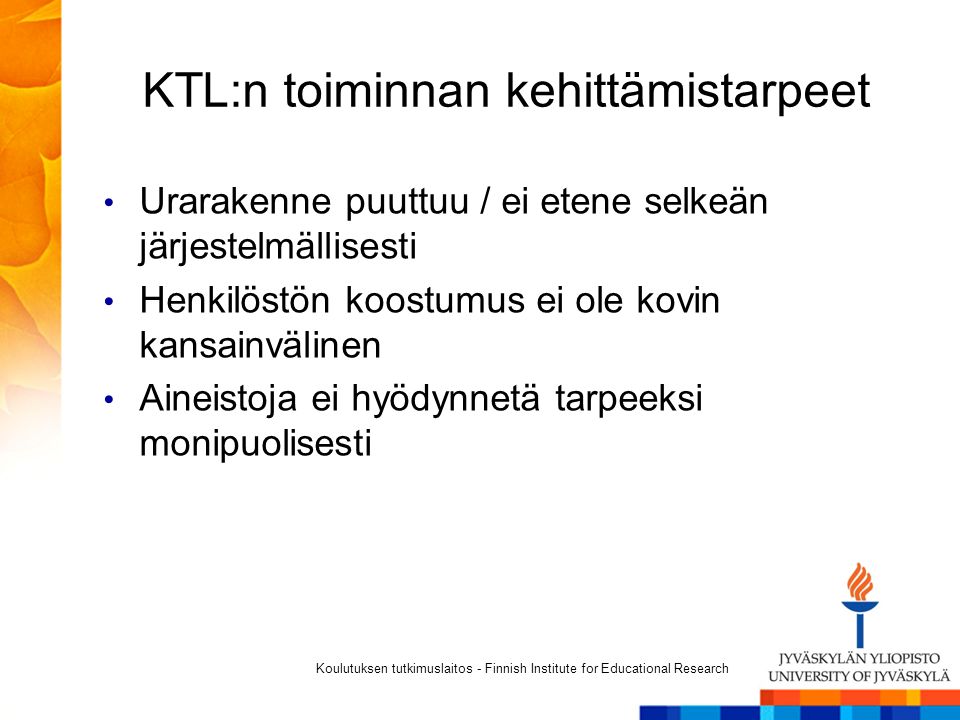 KTL:n toiminnan kehittämistarpeet Urarakenne puuttuu / ei etene selkeän järjestelmällisesti Henkilöstön koostumus ei ole kovin kansainvälinen Aineistoja ei hyödynnetä tarpeeksi monipuolisesti Koulutuksen tutkimuslaitos - Finnish Institute for Educational Research