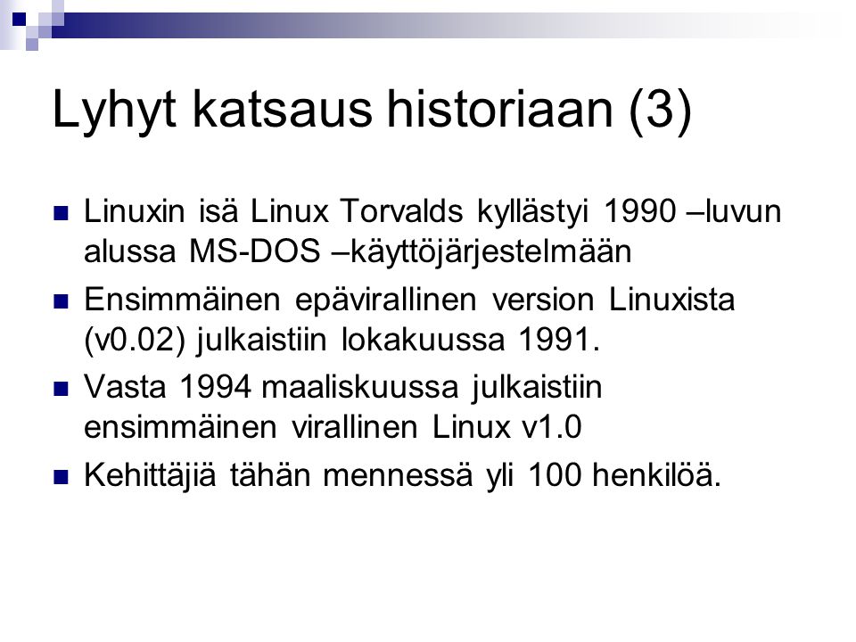 Lyhyt katsaus historiaan (3) Linuxin isä Linux Torvalds kyllästyi 1990 –luvun alussa MS-DOS –käyttöjärjestelmään Ensimmäinen epävirallinen version Linuxista (v0.02) julkaistiin lokakuussa 1991.