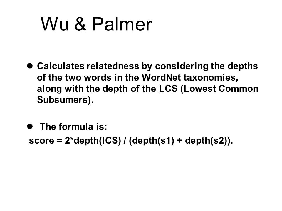 Wu & Palmer  Calculates relatedness by considering the depths of the two words in the WordNet taxonomies, along with the depth of the LCS (Lowest Common Subsumers).