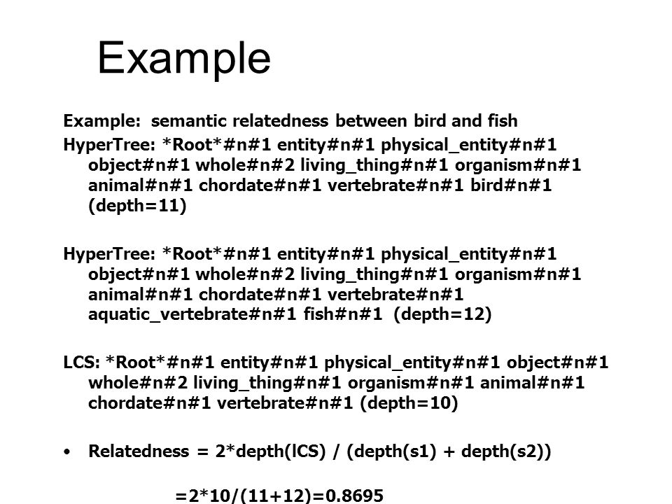 Example Example: semantic relatedness between bird and fish HyperTree: *Root*#n#1 entity#n#1 physical_entity#n#1 object#n#1 whole#n#2 living_thing#n#1 organism#n#1 animal#n#1 chordate#n#1 vertebrate#n#1 bird#n#1 (depth=11) HyperTree: *Root*#n#1 entity#n#1 physical_entity#n#1 object#n#1 whole#n#2 living_thing#n#1 organism#n#1 animal#n#1 chordate#n#1 vertebrate#n#1 aquatic_vertebrate#n#1 fish#n#1 (depth=12) LCS: *Root*#n#1 entity#n#1 physical_entity#n#1 object#n#1 whole#n#2 living_thing#n#1 organism#n#1 animal#n#1 chordate#n#1 vertebrate#n#1 (depth=10) •Relatedness = 2*depth(lCS) / (depth(s1) + depth(s2)) =2*10/(11+12)=0.8695
