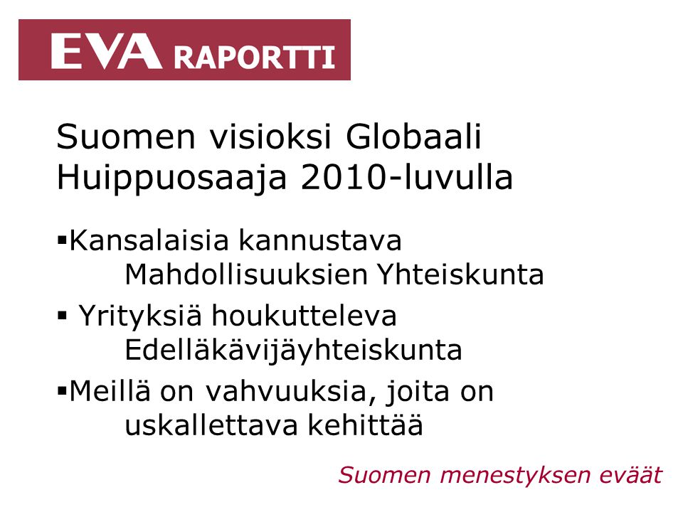 Suomen visioksi Globaali Huippuosaaja 2010-luvulla  Kansalaisia kannustava Mahdollisuuksien Yhteiskunta  Yrityksiä houkutteleva Edelläkävijäyhteiskunta  Meillä on vahvuuksia, joita on uskallettava kehittää Suomen menestyksen eväät