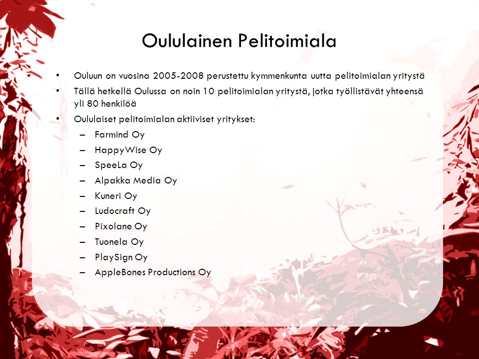 Oululainen Pelitoimiala •Ouluun on vuosina perustettu kymmenkunta uutta pelitoimialan yritystä •Tällä hetkellä Oulussa on noin 10 pelitoimialan yritystä, jotka työllistävät yhteensä yli 80 henkilöä •Oululaiset pelitoimialan aktiiviset yritykset: –Farmind Oy –HappyWise Oy –SpeeLa Oy –Alpakka Media Oy –Kuneri Oy –Ludocraft Oy –Pixolane Oy –Tuonela Oy –PlaySign Oy –AppleBones Productions Oy