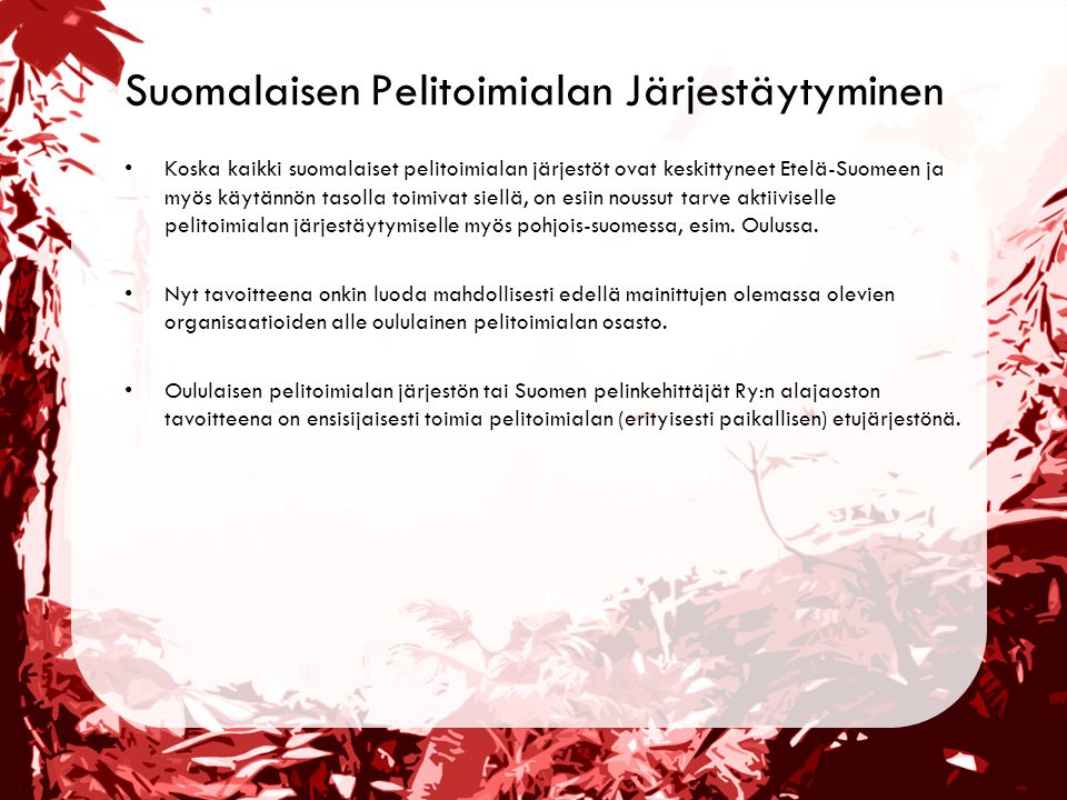 Suomalaisen Pelitoimialan Järjestäytyminen •Koska kaikki suomalaiset pelitoimialan järjestöt ovat keskittyneet Etelä-Suomeen ja myös käytännön tasolla toimivat siellä, on esiin noussut tarve aktiiviselle pelitoimialan järjestäytymiselle myös pohjois-suomessa, esim.