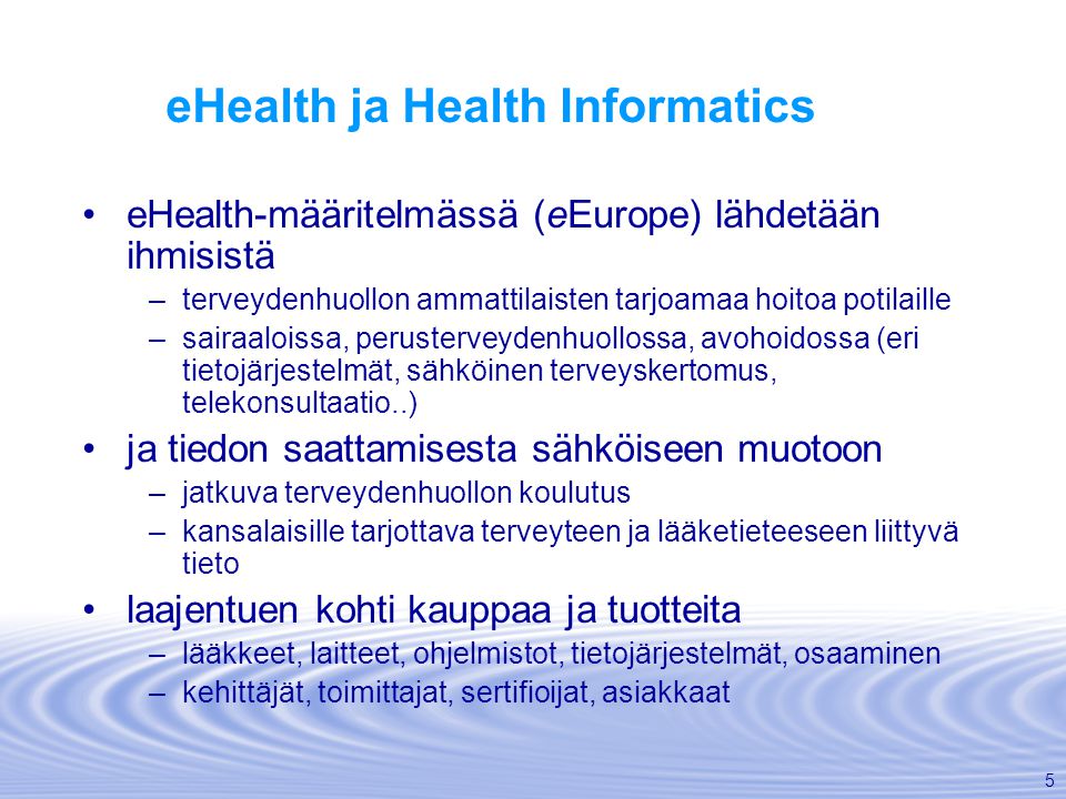 5 eHealth ja Health Informatics •eHealth-määritelmässä (eEurope) lähdetään ihmisistä –terveydenhuollon ammattilaisten tarjoamaa hoitoa potilaille –sairaaloissa, perusterveydenhuollossa, avohoidossa (eri tietojärjestelmät, sähköinen terveyskertomus, telekonsultaatio..) •ja tiedon saattamisesta sähköiseen muotoon –jatkuva terveydenhuollon koulutus –kansalaisille tarjottava terveyteen ja lääketieteeseen liittyvä tieto •laajentuen kohti kauppaa ja tuotteita –lääkkeet, laitteet, ohjelmistot, tietojärjestelmät, osaaminen –kehittäjät, toimittajat, sertifioijat, asiakkaat