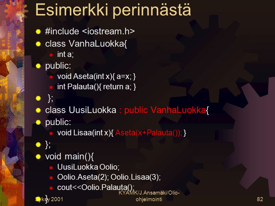 Syksy 2001 KYAMK/J.Ansamäki/Olio- ohjelmointi82 Esimerkki perinnästä  #include  class VanhaLuokka{  int a;  public:  void Aseta(int x){ a=x; }  int Palauta(){ return a; }  };  class UusiLuokka : public VanhaLuokka{  public:  void Lisaa(int x){ Aseta(x+Palauta()); }  };  void main(){  UusiLuokka Oolio;  Oolio.Aseta(2); Oolio.Lisaa(3);  cout<<Oolio.Palauta();  }