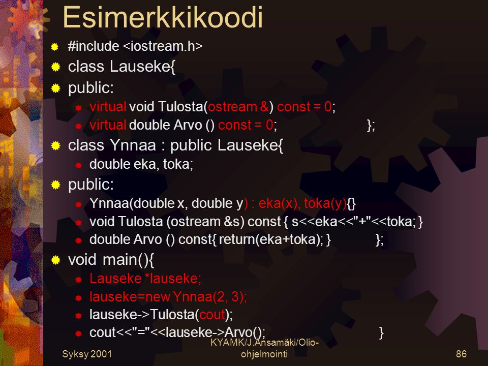 Syksy 2001 KYAMK/J.Ansamäki/Olio- ohjelmointi86 Esimerkkikoodi  #include  class Lauseke{  public:  virtual void Tulosta(ostream &) const = 0;  virtual double Arvo () const = 0; };  class Ynnaa : public Lauseke{  double eka, toka;  public:  Ynnaa(double x, double y) : eka(x), toka(y){}  void Tulosta (ostream &s) const { s<<eka<< + <<toka; }  double Arvo () const{ return(eka+toka); } };  void main(){  Lauseke *lauseke;  lauseke=new Ynnaa(2, 3);  lauseke->Tulosta(cout);  cout Arvo(); }