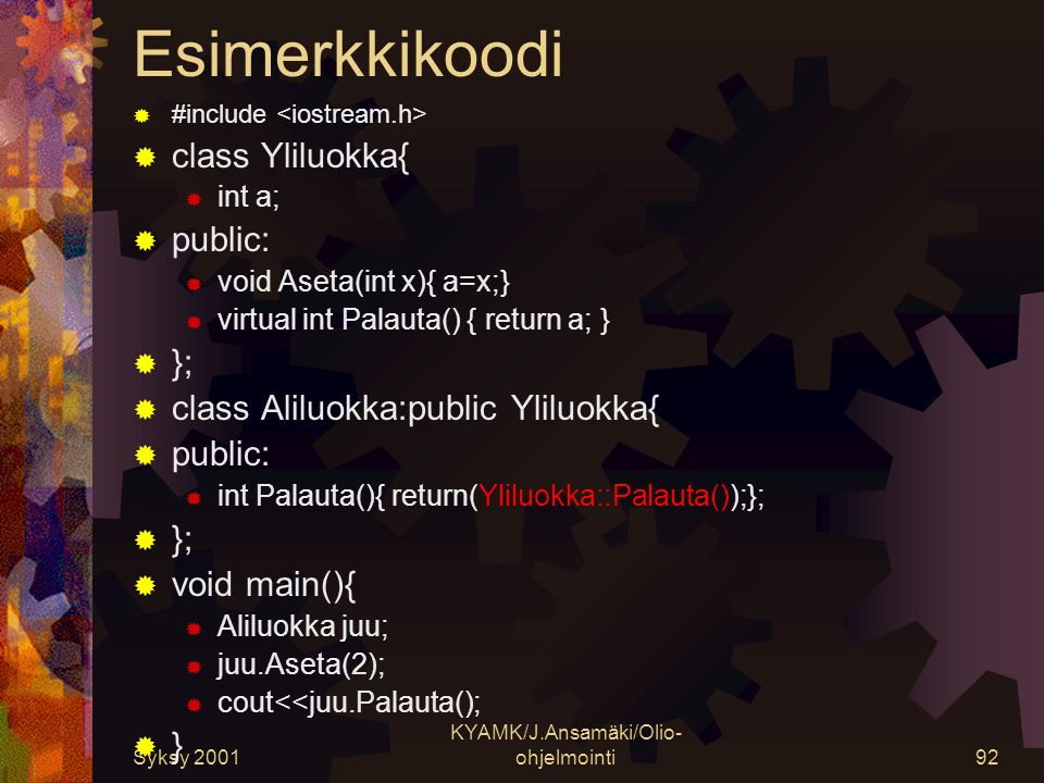 Syksy 2001 KYAMK/J.Ansamäki/Olio- ohjelmointi92 Esimerkkikoodi  #include  class Yliluokka{  int a;  public:  void Aseta(int x){ a=x;}  virtual int Palauta() { return a; }  };  class Aliluokka:public Yliluokka{  public:  int Palauta(){ return(Yliluokka::Palauta());};  };  void main(){  Aliluokka juu;  juu.Aseta(2);  cout<<juu.Palauta();  }