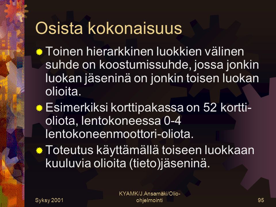 Syksy 2001 KYAMK/J.Ansamäki/Olio- ohjelmointi95 Osista kokonaisuus  Toinen hierarkkinen luokkien välinen suhde on koostumissuhde, jossa jonkin luokan jäseninä on jonkin toisen luokan olioita.