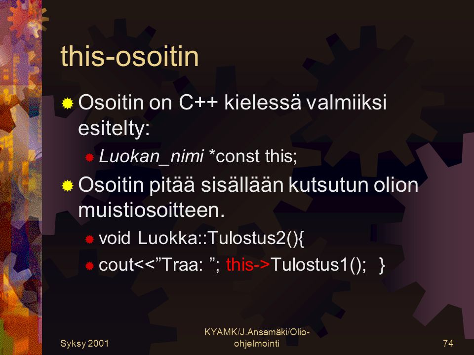 Syksy 2001 KYAMK/J.Ansamäki/Olio- ohjelmointi74 this-osoitin  Osoitin on C++ kielessä valmiiksi esitelty:  Luokan_nimi *const this;  Osoitin pitää sisällään kutsutun olion muistiosoitteen.