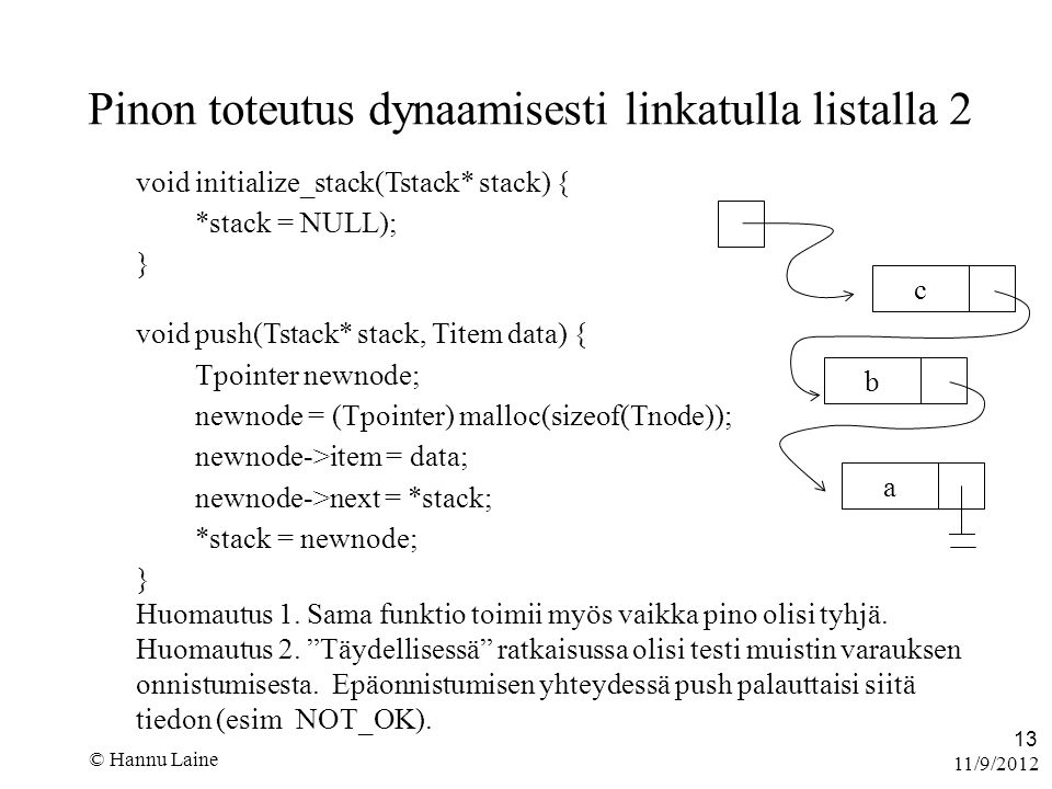 11/9/2012 © Hannu Laine 13 Pinon toteutus dynaamisesti linkatulla listalla 2 void initialize_stack(Tstack* stack) { *stack = NULL); } void push(Tstack* stack, Titem data) { Tpointer newnode; newnode = (Tpointer) malloc(sizeof(Tnode)); newnode->item = data; newnode->next = *stack; *stack = newnode; } Huomautus 1.