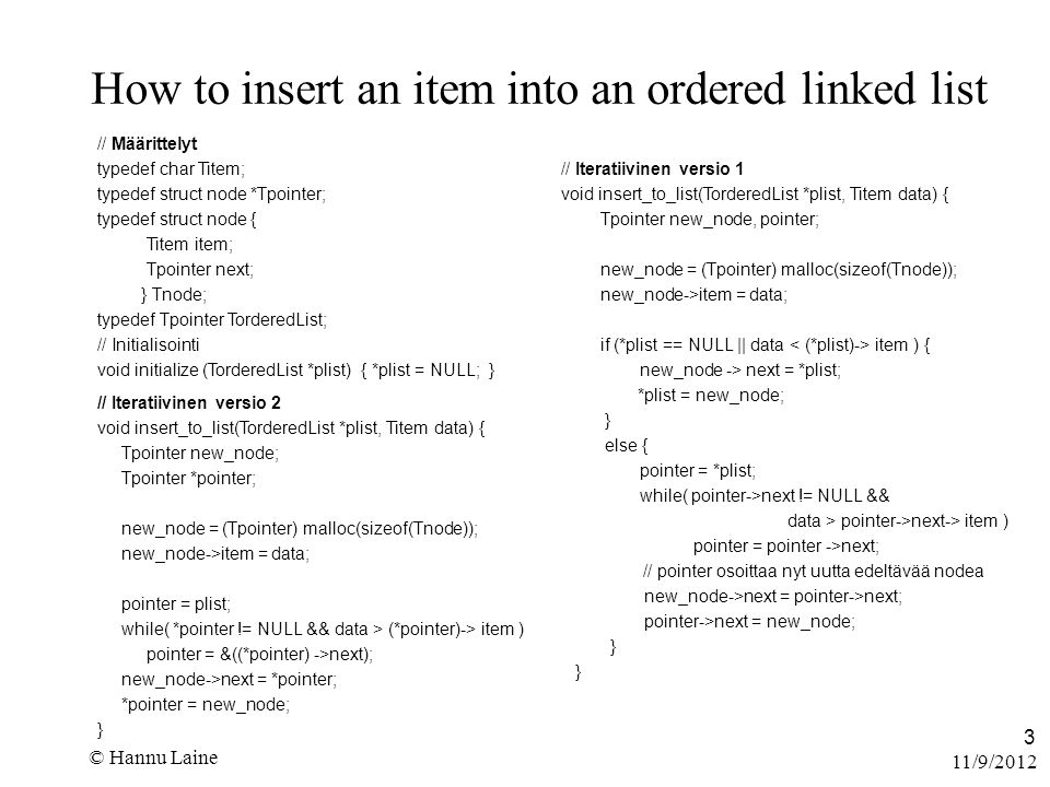 11/9/2012 © Hannu Laine 3 How to insert an item into an ordered linked list // Määrittelyt typedef char Titem; typedef struct node *Tpointer; typedef struct node { Titem item; Tpointer next; } Tnode; typedef Tpointer TorderedList; // Initialisointi void initialize (TorderedList *plist) { *plist = NULL; } // Iteratiivinen versio 1 void insert_to_list(TorderedList *plist, Titem data) { Tpointer new_node, pointer; new_node = (Tpointer) malloc(sizeof(Tnode)); new_node->item = data; if (*plist == NULL || data item ) { new_node -> next = *plist; *plist = new_node; } else { pointer = *plist; while( pointer->next != NULL && data > pointer->next-> item ) pointer = pointer ->next; // pointer osoittaa nyt uutta edeltävää nodea new_node->next = pointer->next; pointer->next = new_node; } // Iteratiivinen versio 2 void insert_to_list(TorderedList *plist, Titem data) { Tpointer new_node; Tpointer *pointer; new_node = (Tpointer) malloc(sizeof(Tnode)); new_node->item = data; pointer = plist; while( *pointer != NULL && data > (*pointer)-> item ) pointer = &((*pointer) ->next); new_node->next = *pointer; *pointer = new_node; }