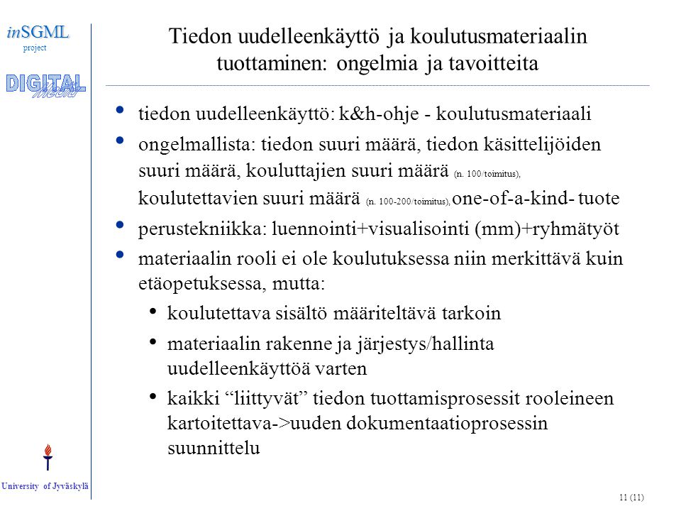 11 (11) inSGML project University of Jyväskylä Tiedon uudelleenkäyttö ja koulutusmateriaalin tuottaminen: ongelmia ja tavoitteita • tiedon uudelleenkäyttö: k&h-ohje - koulutusmateriaali • ongelmallista: tiedon suuri määrä, tiedon käsittelijöiden suuri määrä, kouluttajien suuri määrä (n.