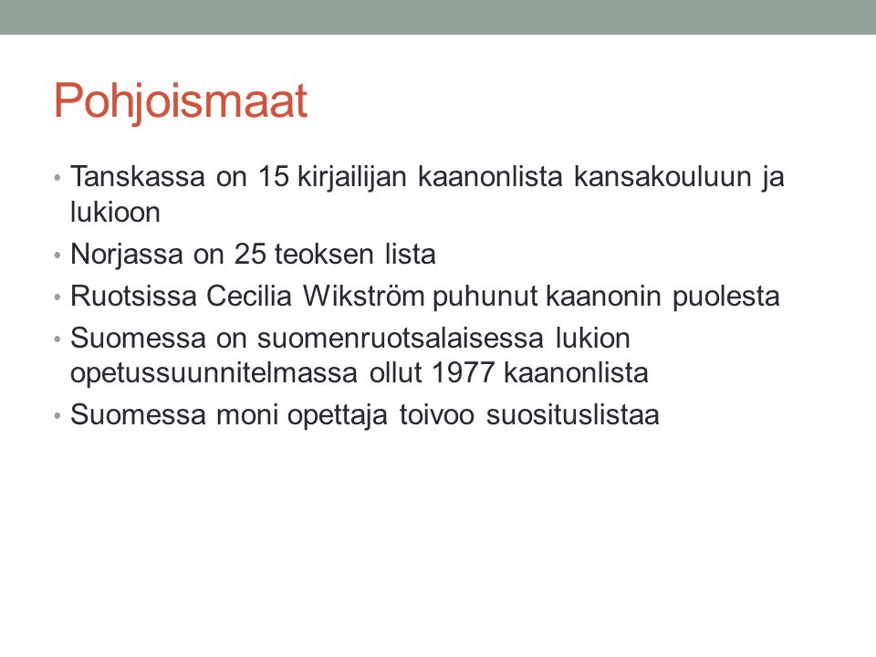 Pohjoismaat • Tanskassa on 15 kirjailijan kaanonlista kansakouluun ja lukioon • Norjassa on 25 teoksen lista • Ruotsissa Cecilia Wikström puhunut kaanonin puolesta • Suomessa on suomenruotsalaisessa lukion opetussuunnitelmassa ollut 1977 kaanonlista • Suomessa moni opettaja toivoo suosituslistaa
