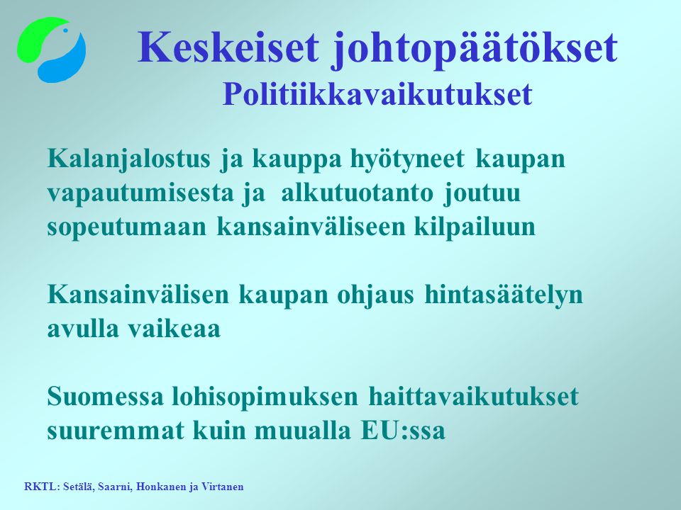 RKTL: Setälä, Saarni, Honkanen ja Virtanen Keskeiset johtopäätökset Politiikkavaikutukset Kalanjalostus ja kauppa hyötyneet kaupan vapautumisesta ja alkutuotanto joutuu sopeutumaan kansainväliseen kilpailuun Kansainvälisen kaupan ohjaus hintasäätelyn avulla vaikeaa Suomessa lohisopimuksen haittavaikutukset suuremmat kuin muualla EU:ssa