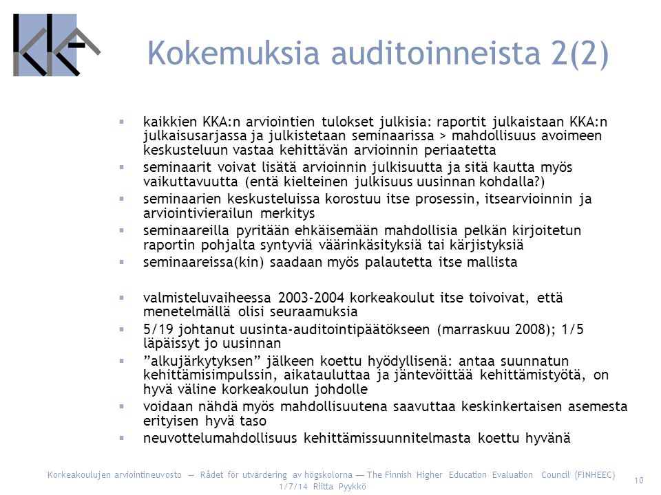 Korkeakoulujen arviointineuvosto — Rådet för utvärdering av högskolorna — The Finnish Higher Education Evaluation Council (FINHEEC) 1/7/14 Riitta Pyykkö 10 Kokemuksia auditoinneista 2(2)  kaikkien KKA:n arviointien tulokset julkisia: raportit julkaistaan KKA:n julkaisusarjassa ja julkistetaan seminaarissa > mahdollisuus avoimeen keskusteluun vastaa kehittävän arvioinnin periaatetta  seminaarit voivat lisätä arvioinnin julkisuutta ja sitä kautta myös vaikuttavuutta (entä kielteinen julkisuus uusinnan kohdalla )  seminaarien keskusteluissa korostuu itse prosessin, itsearvioinnin ja arviointivierailun merkitys  seminaareilla pyritään ehkäisemään mahdollisia pelkän kirjoitetun raportin pohjalta syntyviä väärinkäsityksiä tai kärjistyksiä  seminaareissa(kin) saadaan myös palautetta itse mallista  valmisteluvaiheessa korkeakoulut itse toivoivat, että menetelmällä olisi seuraamuksia  5/19 johtanut uusinta-auditointipäätökseen (marraskuu 2008); 1/5 läpäissyt jo uusinnan  alkujärkytyksen jälkeen koettu hyödyllisenä: antaa suunnatun kehittämisimpulssin, aikatauluttaa ja jäntevöittää kehittämistyötä, on hyvä väline korkeakoulun johdolle  voidaan nähdä myös mahdollisuutena saavuttaa keskinkertaisen asemesta erityisen hyvä taso  neuvottelumahdollisuus kehittämissuunnitelmasta koettu hyvänä