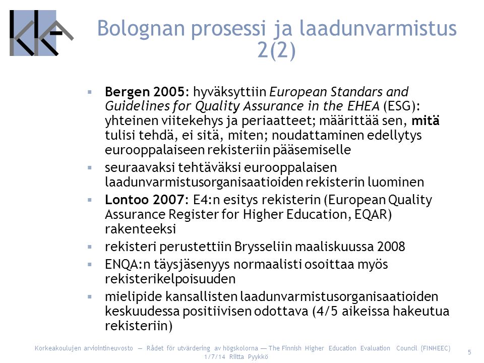 Korkeakoulujen arviointineuvosto — Rådet för utvärdering av högskolorna — The Finnish Higher Education Evaluation Council (FINHEEC) 1/7/14 Riitta Pyykkö 5 Bolognan prosessi ja laadunvarmistus 2(2)  Bergen 2005: hyväksyttiin European Standars and Guidelines for Quality Assurance in the EHEA (ESG): yhteinen viitekehys ja periaatteet; määrittää sen, mitä tulisi tehdä, ei sitä, miten; noudattaminen edellytys eurooppalaiseen rekisteriin pääsemiselle  seuraavaksi tehtäväksi eurooppalaisen laadunvarmistusorganisaatioiden rekisterin luominen  Lontoo 2007: E4:n esitys rekisterin (European Quality Assurance Register for Higher Education, EQAR) rakenteeksi  rekisteri perustettiin Brysseliin maaliskuussa 2008  ENQA:n täysjäsenyys normaalisti osoittaa myös rekisterikelpoisuuden  mielipide kansallisten laadunvarmistusorganisaatioiden keskuudessa positiivisen odottava (4/5 aikeissa hakeutua rekisteriin)