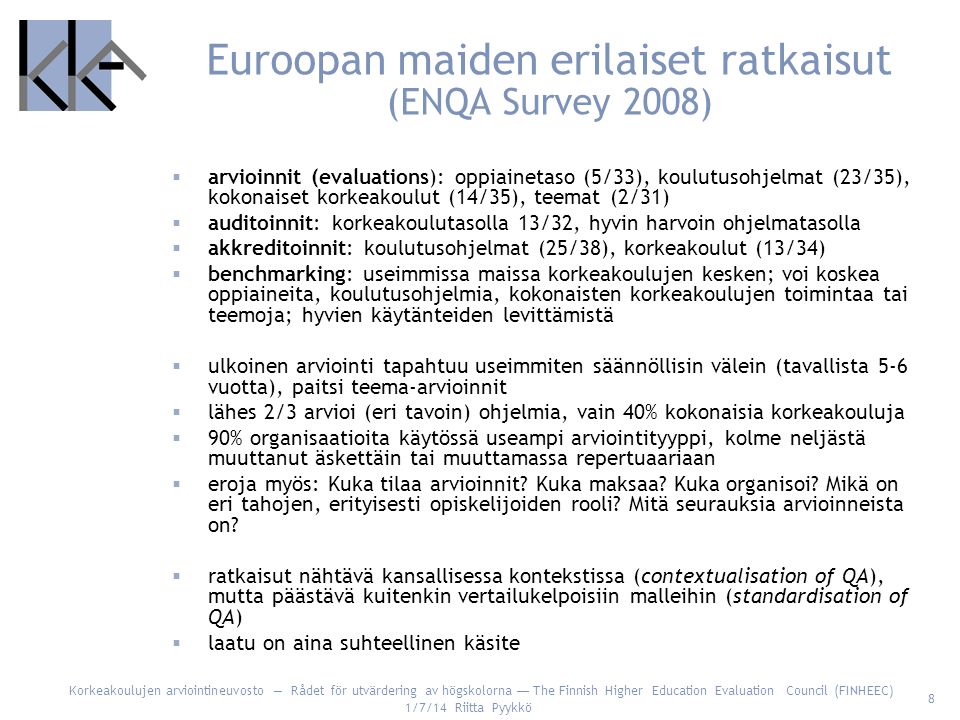 Korkeakoulujen arviointineuvosto — Rådet för utvärdering av högskolorna — The Finnish Higher Education Evaluation Council (FINHEEC) 1/7/14 Riitta Pyykkö 8 Euroopan maiden erilaiset ratkaisut (ENQA Survey 2008)  arvioinnit (evaluations): oppiainetaso (5/33), koulutusohjelmat (23/35), kokonaiset korkeakoulut (14/35), teemat (2/31)  auditoinnit: korkeakoulutasolla 13/32, hyvin harvoin ohjelmatasolla  akkreditoinnit: koulutusohjelmat (25/38), korkeakoulut (13/34)  benchmarking: useimmissa maissa korkeakoulujen kesken; voi koskea oppiaineita, koulutusohjelmia, kokonaisten korkeakoulujen toimintaa tai teemoja; hyvien käytänteiden levittämistä  ulkoinen arviointi tapahtuu useimmiten säännöllisin välein (tavallista 5-6 vuotta), paitsi teema-arvioinnit  lähes 2/3 arvioi (eri tavoin) ohjelmia, vain 40% kokonaisia korkeakouluja  90% organisaatioita käytössä useampi arviointityyppi, kolme neljästä muuttanut äskettäin tai muuttamassa repertuaariaan  eroja myös: Kuka tilaa arvioinnit.