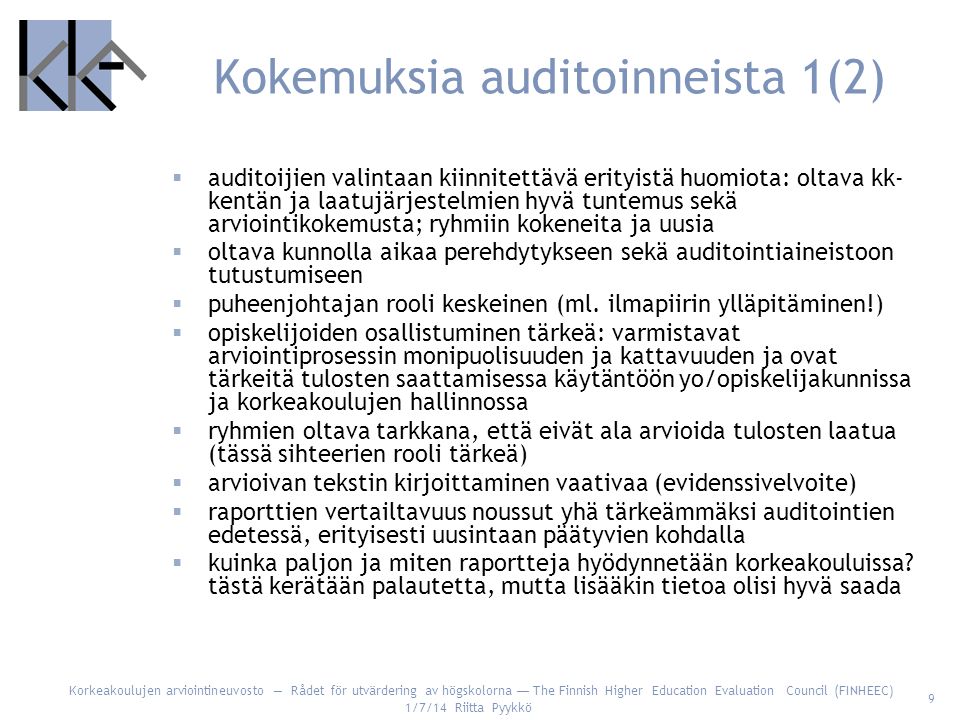 Korkeakoulujen arviointineuvosto — Rådet för utvärdering av högskolorna — The Finnish Higher Education Evaluation Council (FINHEEC) 1/7/14 Riitta Pyykkö 9 Kokemuksia auditoinneista 1(2)  auditoijien valintaan kiinnitettävä erityistä huomiota: oltava kk- kentän ja laatujärjestelmien hyvä tuntemus sekä arviointikokemusta; ryhmiin kokeneita ja uusia  oltava kunnolla aikaa perehdytykseen sekä auditointiaineistoon tutustumiseen  puheenjohtajan rooli keskeinen (ml.