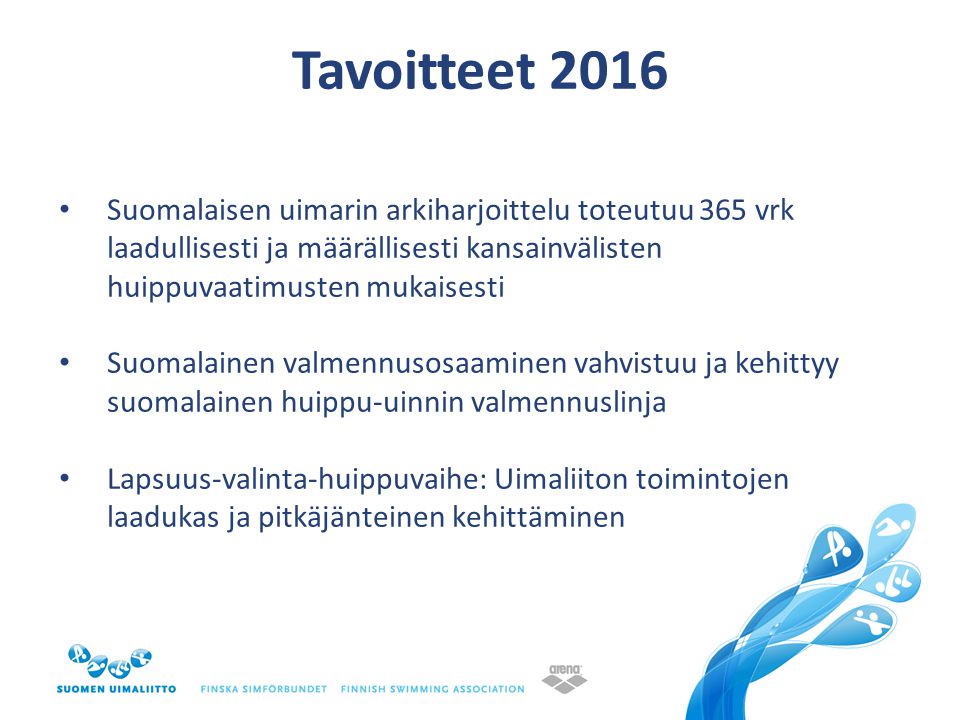 Tavoitteet 2016 • Suomalaisen uimarin arkiharjoittelu toteutuu 365 vrk laadullisesti ja määrällisesti kansainvälisten huippuvaatimusten mukaisesti • Suomalainen valmennusosaaminen vahvistuu ja kehittyy suomalainen huippu-uinnin valmennuslinja • Lapsuus-valinta-huippuvaihe: Uimaliiton toimintojen laadukas ja pitkäjänteinen kehittäminen