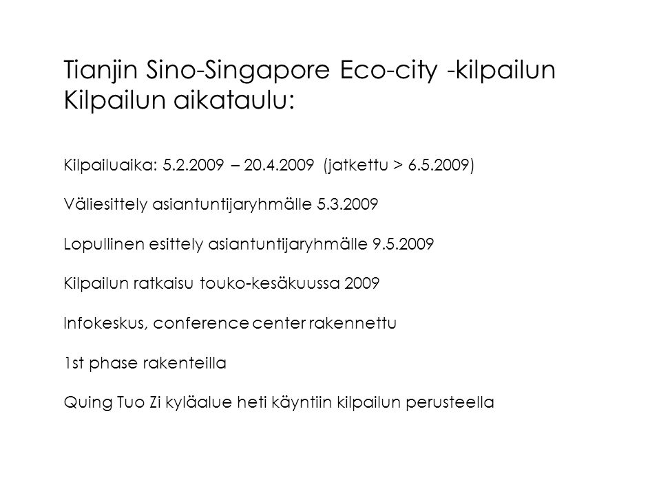 Tianjin Sino-Singapore Eco-city -kilpailun Kilpailun aikataulu: Kilpailuaika: – (jatkettu > ) Väliesittely asiantuntijaryhmälle Lopullinen esittely asiantuntijaryhmälle Kilpailun ratkaisu touko-kesäkuussa 2009 Infokeskus, conference center rakennettu 1st phase rakenteilla Quing Tuo Zi kyläalue heti käyntiin kilpailun perusteella