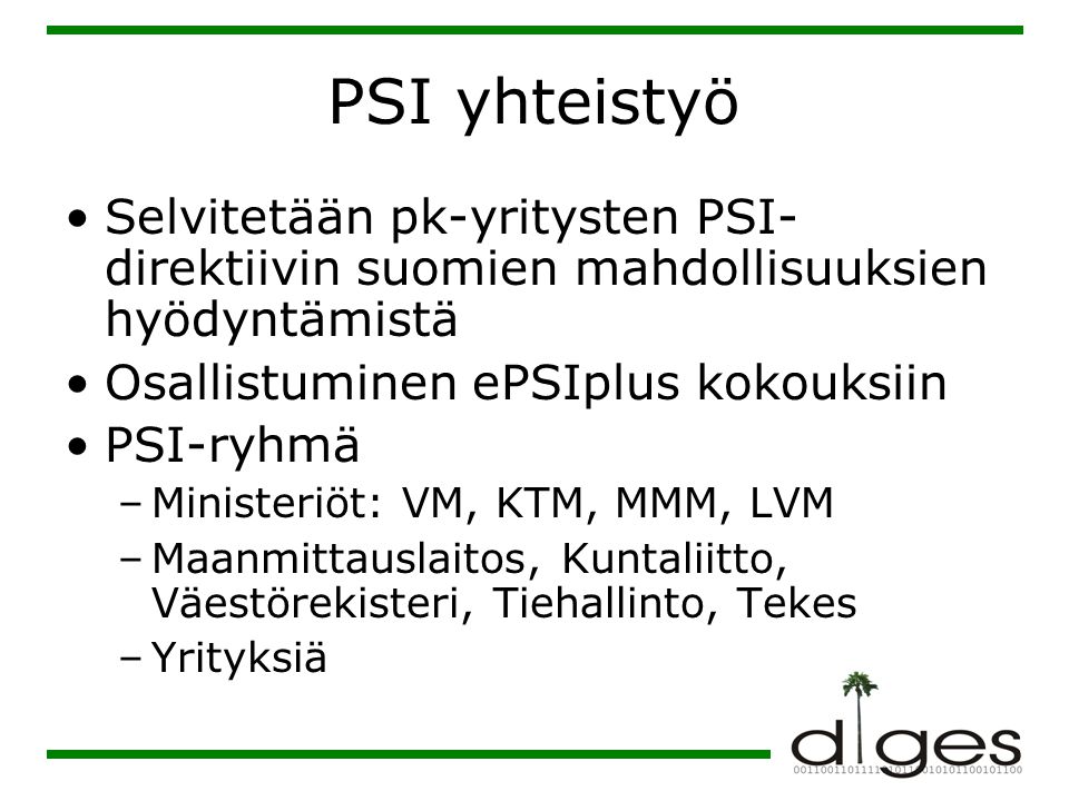 PSI yhteistyö •Selvitetään pk-yritysten PSI- direktiivin suomien mahdollisuuksien hyödyntämistä •Osallistuminen ePSIplus kokouksiin •PSI-ryhmä –Ministeriöt: VM, KTM, MMM, LVM –Maanmittauslaitos, Kuntaliitto, Väestörekisteri, Tiehallinto, Tekes –Yrityksiä