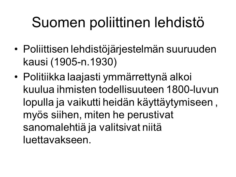 Suomen poliittinen lehdistö •Poliittisen lehdistöjärjestelmän suuruuden kausi (1905-n.1930) •Politiikka laajasti ymmärrettynä alkoi kuulua ihmisten todellisuuteen 1800-luvun lopulla ja vaikutti heidän käyttäytymiseen, myös siihen, miten he perustivat sanomalehtiä ja valitsivat niitä luettavakseen.