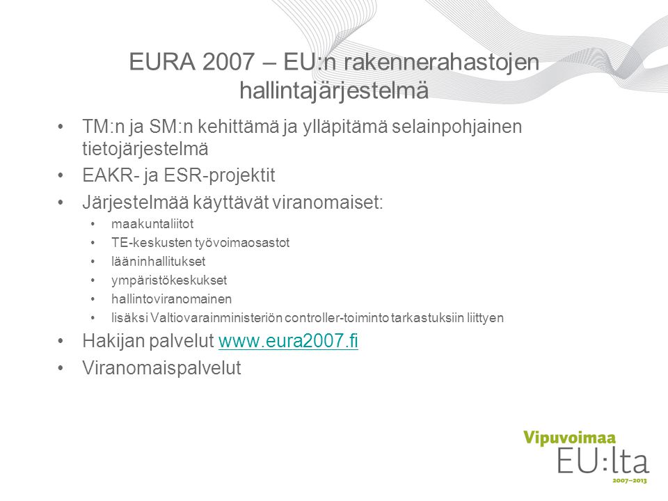 EURA 2007 – EU:n rakennerahastojen hallintajärjestelmä •TM:n ja SM:n kehittämä ja ylläpitämä selainpohjainen tietojärjestelmä •EAKR- ja ESR-projektit •Järjestelmää käyttävät viranomaiset: • maakuntaliitot • TE-keskusten työvoimaosastot • lääninhallitukset • ympäristökeskukset • hallintoviranomainen • lisäksi Valtiovarainministeriön controller-toiminto tarkastuksiin liittyen •Hakijan palvelut   •Viranomaispalvelut