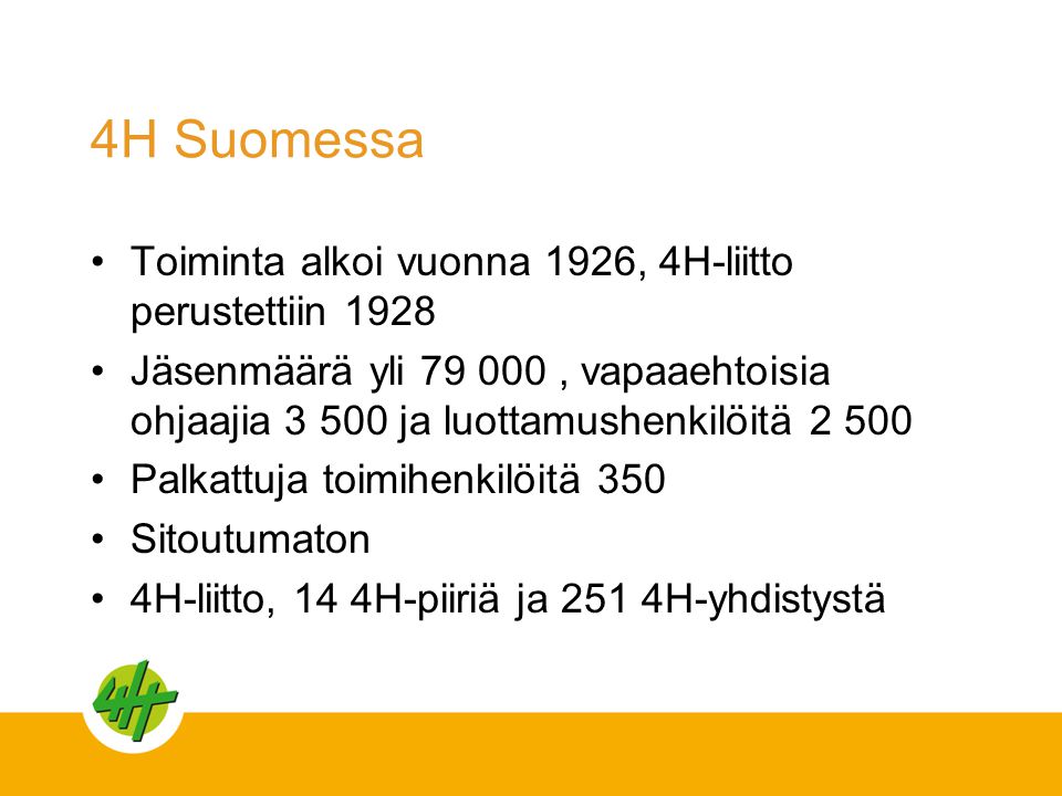 4H Suomessa •Toiminta alkoi vuonna 1926, 4H-liitto perustettiin 1928 •Jäsenmäärä yli , vapaaehtoisia ohjaajia ja luottamushenkilöitä •Palkattuja toimihenkilöitä 350 •Sitoutumaton •4H-liitto, 14 4H-piiriä ja 251 4H-yhdistystä