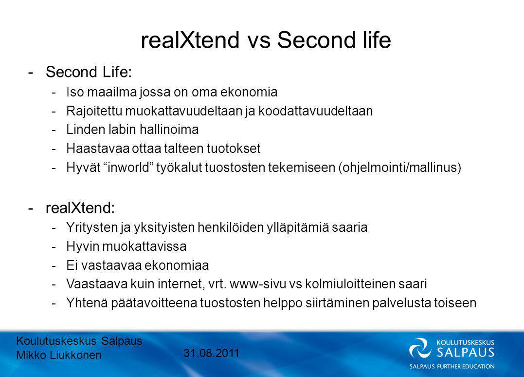 realXtend vs Second life -Second Life: -Iso maailma jossa on oma ekonomia -Rajoitettu muokattavuudeltaan ja koodattavuudeltaan -Linden labin hallinoima -Haastavaa ottaa talteen tuotokset -Hyvät inworld työkalut tuostosten tekemiseen (ohjelmointi/mallinus) -realXtend: -Yritysten ja yksityisten henkilöiden ylläpitämiä saaria -Hyvin muokattavissa -Ei vastaavaa ekonomiaa -Vaastaava kuin internet, vrt.