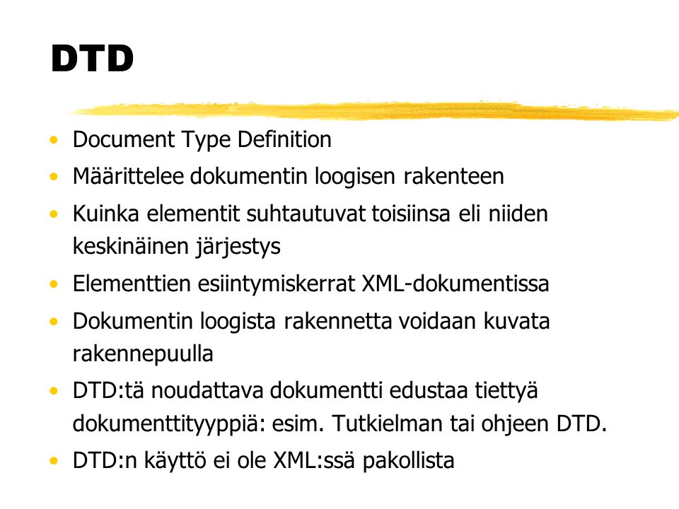 DTD •Document Type Definition •Määrittelee dokumentin loogisen rakenteen •Kuinka elementit suhtautuvat toisiinsa eli niiden keskinäinen järjestys •Elementtien esiintymiskerrat XML-dokumentissa •Dokumentin loogista rakennetta voidaan kuvata rakennepuulla •DTD:tä noudattava dokumentti edustaa tiettyä dokumenttityyppiä: esim.
