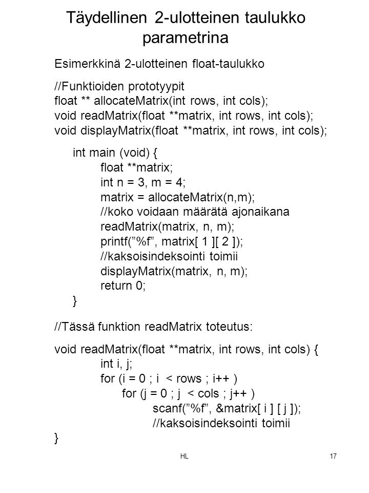 HL17 Esimerkkinä 2-ulotteinen float-taulukko //Funktioiden prototyypit float ** allocateMatrix(int rows, int cols); void readMatrix(float **matrix, int rows, int cols); void displayMatrix(float **matrix, int rows, int cols); int main (void) { float **matrix; int n = 3, m = 4; matrix = allocateMatrix(n,m); //koko voidaan määrätä ajonaikana readMatrix(matrix, n, m); printf( %f , matrix[ 1 ][ 2 ]); //kaksoisindeksointi toimii displayMatrix(matrix, n, m); return 0; } Täydellinen 2-ulotteinen taulukko parametrina //Tässä funktion readMatrix toteutus: void readMatrix(float **matrix, int rows, int cols) { int i, j; for (i = 0 ; i < rows ; i++ ) for (j = 0 ; j < cols ; j++ ) scanf( %f , &matrix[ i ] [ j ]); //kaksoisindeksointi toimii }