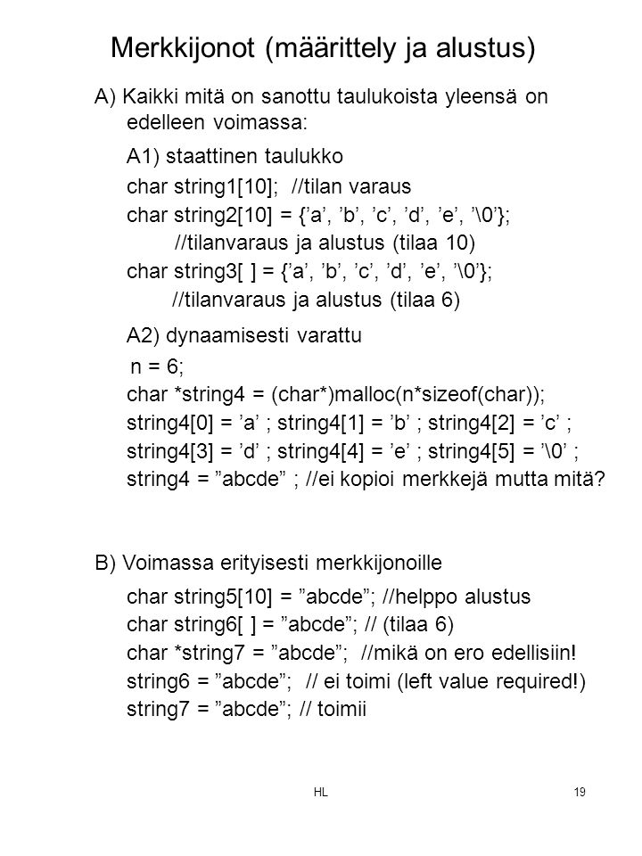 HL19 A) Kaikki mitä on sanottu taulukoista yleensä on edelleen voimassa: A1) staattinen taulukko char string1[10]; //tilan varaus char string2[10] = {’a’, ’b’, ’c’, ’d’, ’e’, ’\0’}; //tilanvaraus ja alustus (tilaa 10) char string3[ ] = {’a’, ’b’, ’c’, ’d’, ’e’, ’\0’}; //tilanvaraus ja alustus (tilaa 6) A2) dynaamisesti varattu n = 6; char *string4 = (char*)malloc(n*sizeof(char)); string4[0] = ’a’ ; string4[1] = ’b’ ; string4[2] = ’c’ ; string4[3] = ’d’ ; string4[4] = ’e’ ; string4[5] = ’\0’ ; string4 = abcde ; //ei kopioi merkkejä mutta mitä.