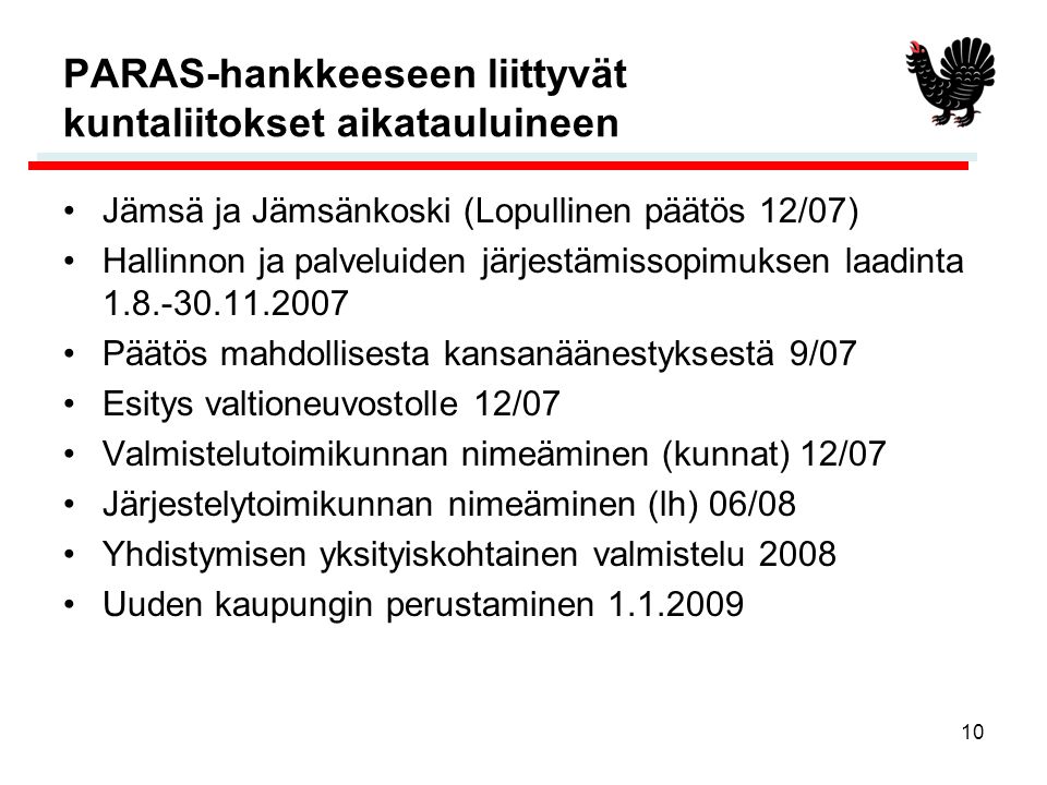 10 PARAS-hankkeeseen liittyvät kuntaliitokset aikatauluineen •Jämsä ja Jämsänkoski (Lopullinen päätös 12/07) •Hallinnon ja palveluiden järjestämissopimuksen laadinta •Päätös mahdollisesta kansanäänestyksestä 9/07 •Esitys valtioneuvostolle 12/07 •Valmistelutoimikunnan nimeäminen (kunnat) 12/07 •Järjestelytoimikunnan nimeäminen (lh) 06/08 •Yhdistymisen yksityiskohtainen valmistelu 2008 •Uuden kaupungin perustaminen