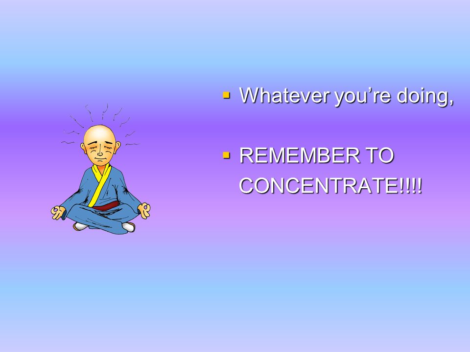  Whatever you’re doing,  REMEMBER TO CONCENTRATE!!!! CONCENTRATE!!!!