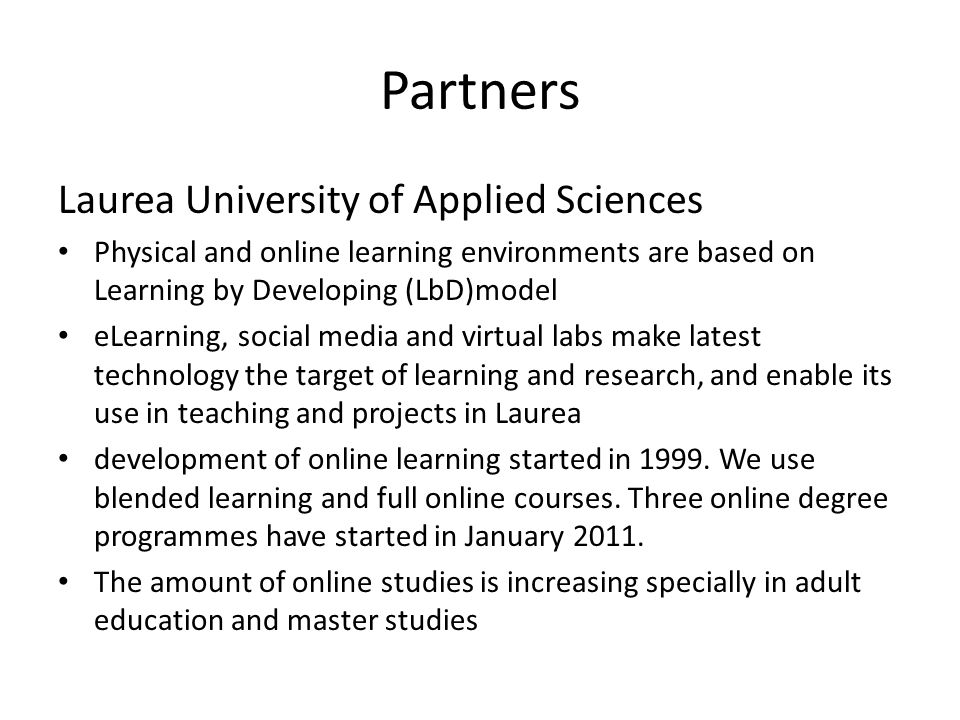 Partners Laurea University of Applied Sciences • Physical and online learning environments are based on Learning by Developing (LbD)model • eLearning, social media and virtual labs make latest technology the target of learning and research, and enable its use in teaching and projects in Laurea • development of online learning started in 1999.