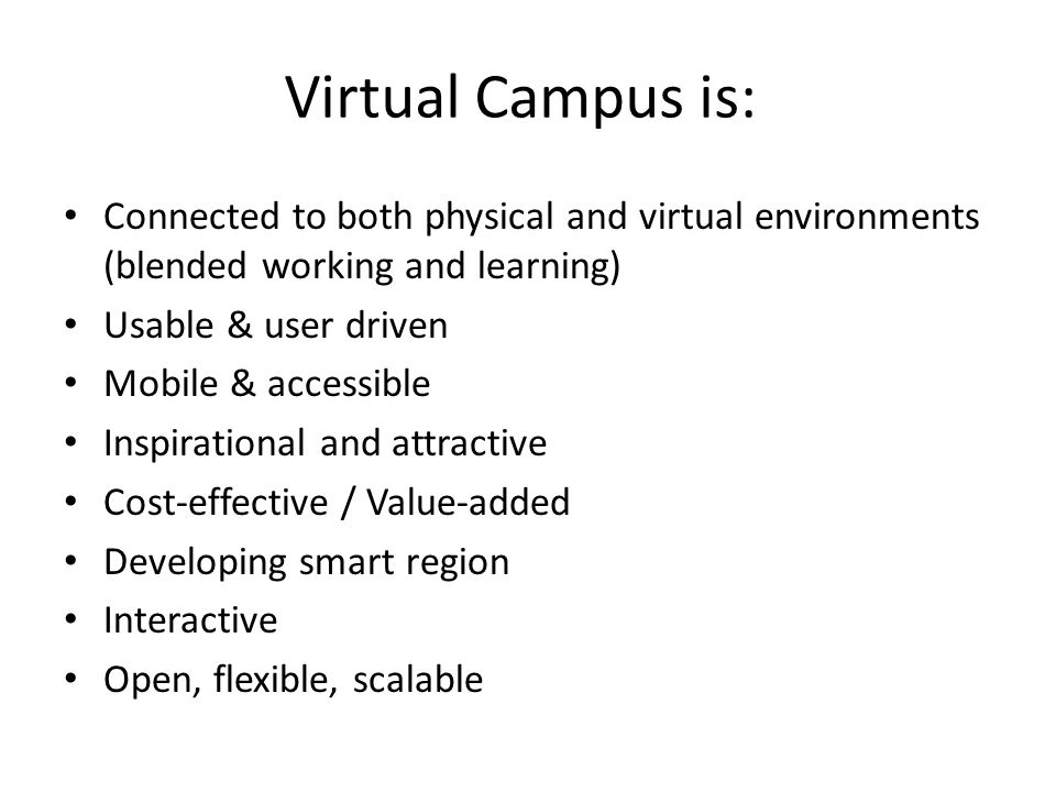 Virtual Campus is: • Connected to both physical and virtual environments (blended working and learning) • Usable & user driven • Mobile & accessible • Inspirational and attractive • Cost-effective / Value-added • Developing smart region • Interactive • Open, flexible, scalable
