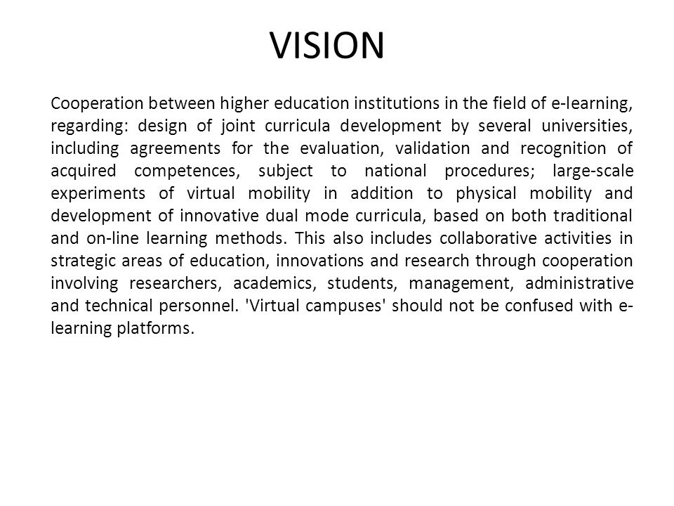 VISION Cooperation between higher education institutions in the field of e-learning, regarding: design of joint curricula development by several universities, including agreements for the evaluation, validation and recognition of acquired competences, subject to national procedures; large-scale experiments of virtual mobility in addition to physical mobility and development of innovative dual mode curricula, based on both traditional and on-line learning methods.