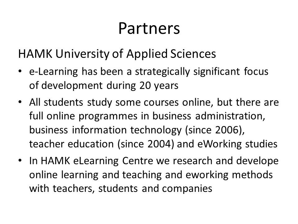 Partners HAMK University of Applied Sciences • e-Learning has been a strategically significant focus of development during 20 years • All students study some courses online, but there are full online programmes in business administration, business information technology (since 2006), teacher education (since 2004) and eWorking studies • In HAMK eLearning Centre we research and develope online learning and teaching and eworking methods with teachers, students and companies