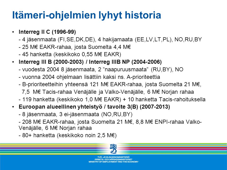 Itämeri-ohjelmien lyhyt historia •Interreg II C ( ) - 4 jäsenmaata (FI,SE,DK,DE), 4 hakijamaata (EE,LV,LT,PL), NO,RU,BY - 25 M€ EAKR-rahaa, josta Suomelta 4,4 M€ - 45 hanketta (keskikoko 0,55 M€ EAKR) •Interreg III B ( ) / Interreg IIIB NP ( ) - vuodesta jäsenmaata, 2 naapuruusmaata (RU,BY), NO - vuonna 2004 ohjelmaan lisättiin kaksi ns.