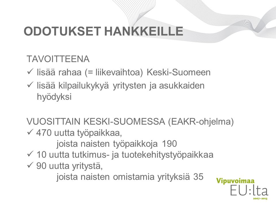 ODOTUKSET HANKKEILLE TAVOITTEENA  lisää rahaa (= liikevaihtoa) Keski-Suomeen  lisää kilpailukykyä yritysten ja asukkaiden hyödyksi VUOSITTAIN KESKI-SUOMESSA (EAKR-ohjelma)  470 uutta työpaikkaa, joista naisten työpaikkoja 190  10 uutta tutkimus- ja tuotekehitystyöpaikkaa  90 uutta yritystä, joista naisten omistamia yrityksiä 35