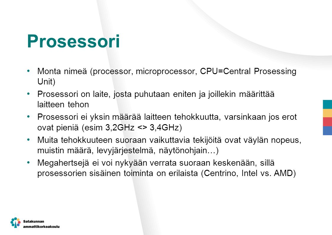 Prosessori Monta nimeä (processor, microprocessor, CPU=Central Prosessing Unit) Prosessori on laite, josta puhutaan eniten ja joillekin määrittää laitteen tehon Prosessori ei yksin määrää laitteen tehokkuutta, varsinkaan jos erot ovat pieniä (esim 3,2GHz <> 3,4GHz) Muita tehokkuuteen suoraan vaikuttavia tekijöitä ovat väylän nopeus, muistin määrä, levyjärjestelmä, näytönohjain…) Megahertsejä ei voi nykyään verrata suoraan keskenään, sillä prosessorien sisäinen toiminta on erilaista (Centrino, Intel vs.