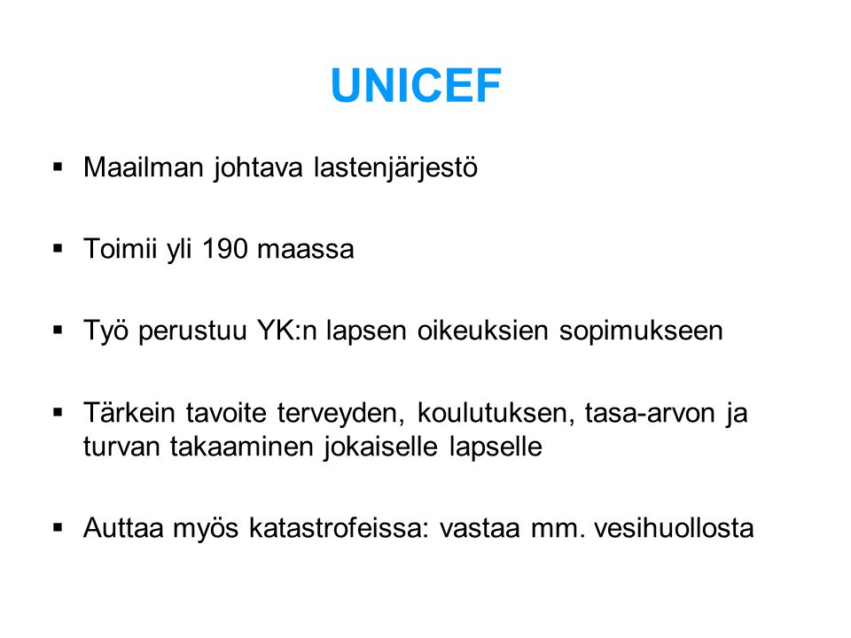 UNICEF  Maailman johtava lastenjärjestö  Toimii yli 190 maassa  Työ perustuu YK:n lapsen oikeuksien sopimukseen  Tärkein tavoite terveyden, koulutuksen, tasa-arvon ja turvan takaaminen jokaiselle lapselle  Auttaa myös katastrofeissa: vastaa mm.