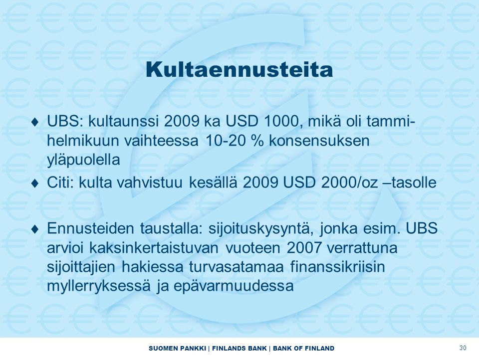SUOMEN PANKKI | FINLANDS BANK | BANK OF FINLAND 30 Kultaennusteita  UBS: kultaunssi 2009 ka USD 1000, mikä oli tammi- helmikuun vaihteessa % konsensuksen yläpuolella  Citi: kulta vahvistuu kesällä 2009 USD 2000/oz –tasolle  Ennusteiden taustalla: sijoituskysyntä, jonka esim.